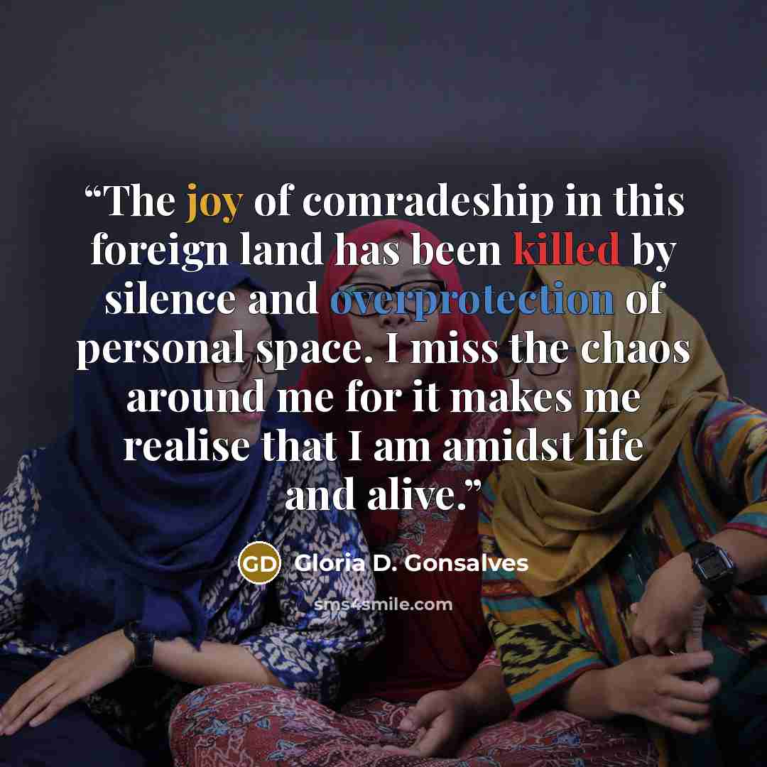 “The joy of comradeship in this foreign land has been killed by silence and overprotection of personal space. I miss the chaos around me for it makes me realise that I am amidst life and alive.” quote by Gloria D. Gonsalves