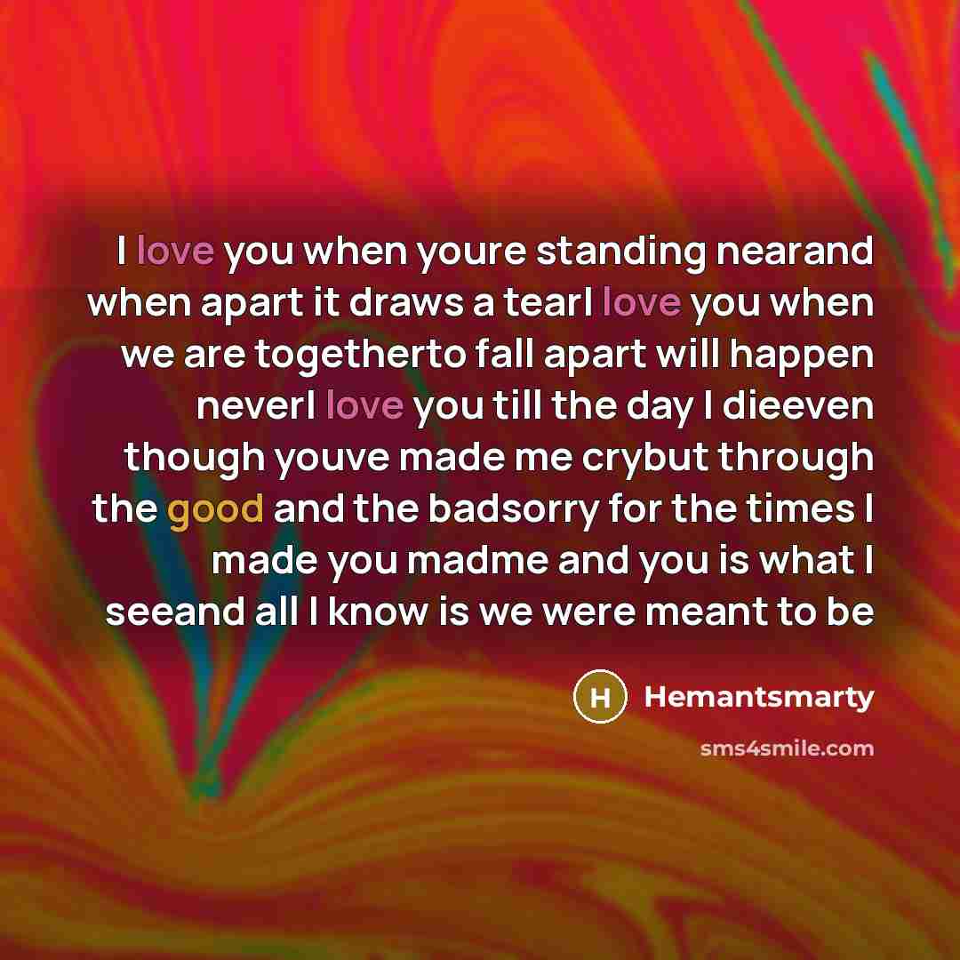 “I love you when youre standing nearand when apart it draws a tearI love you when we are togetherto fall apart will happen neverI love you till the day I dieeven though youve made me crybut through the good and the badsorry for the times I made you madme and you is what I seeand all I know is we…” quote by Hemantsmarty