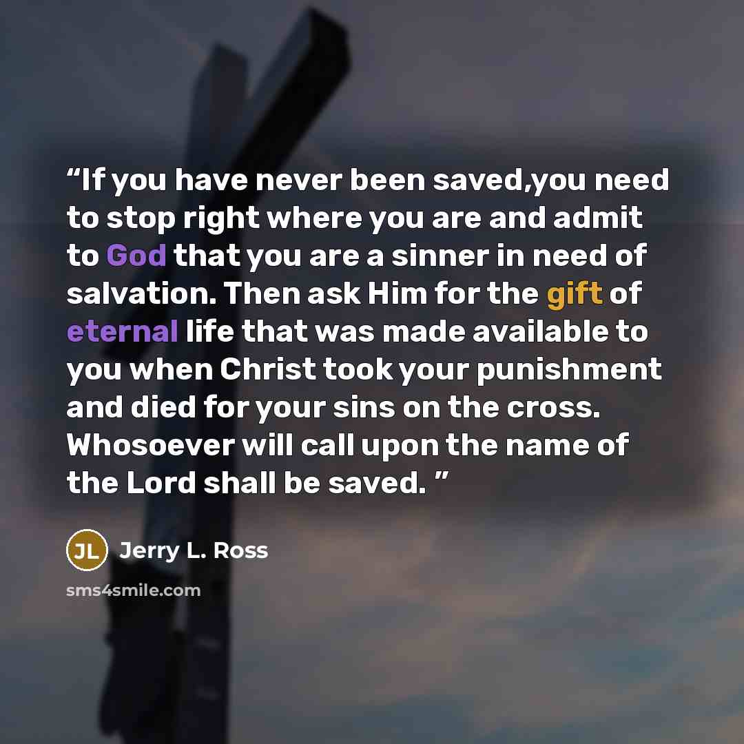 “If you have never been saved,you need to stop right where you are and admit to God that you are a sinner in need of salvation. Then ask Him for the gift of eternal life that was made available to you when Christ took your punishment and died for your sins on the cross. Whosoever will call upon the…” quote by Jerry L. Ross