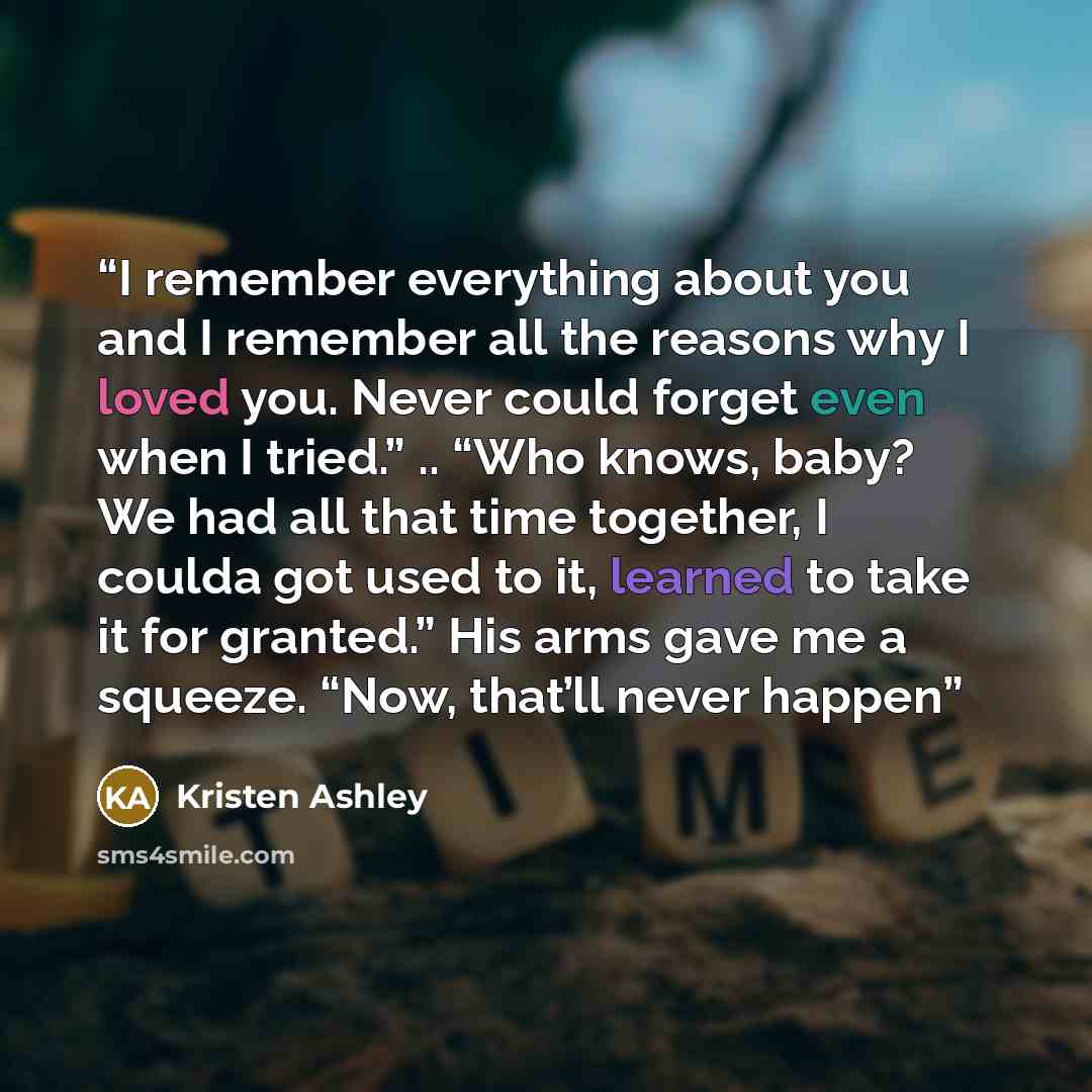 “I remember everything about you and I remember all the reasons why I loved you. Never could forget even when I tried.” .. “Who knows, baby? We had all that time together, I coulda got used to it, learned to take it for granted.” His arms gave me a squeeze. “Now, that’ll never happen” quote by Kristen Ashley