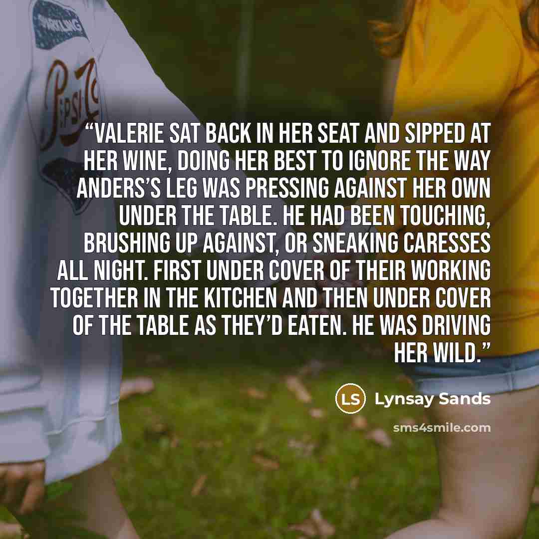 “Valerie sat back in her seat and sipped at her wine, doing her best to ignore the way Anders’s leg was pressing against her own under the table. He had been touching, brushing up against, or sneaking caresses all night. First under cover of their working together in the kitchen and then under…” quote by Lynsay Sands