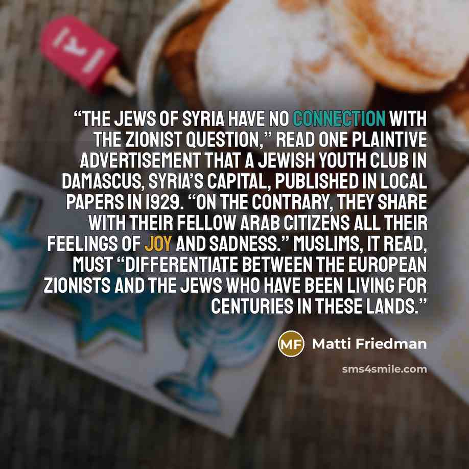 “The Jews of Syria have no connection with the Zionist question,” read one plaintive advertisement that a Jewish youth club in Damascus, Syria’s capital, published in local papers in 1929. “On the contrary, they share with their fellow Arab citizens all their feelings of joy and sadness.” Muslims…” quote by Matti Friedman