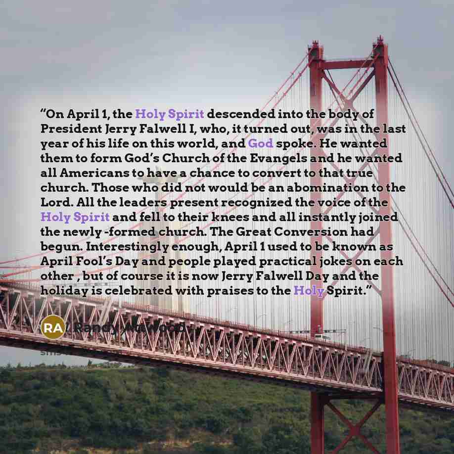 “On April 1, the Holy Spirit descended into the body of President Jerry Falwell I, who, it turned out, was in the last year of his life on this world, and God spoke. He wanted them to form God’s Church of the Evangels and he wanted all Americans to have a chance to convert to that true church…” quote by Randy Attwood