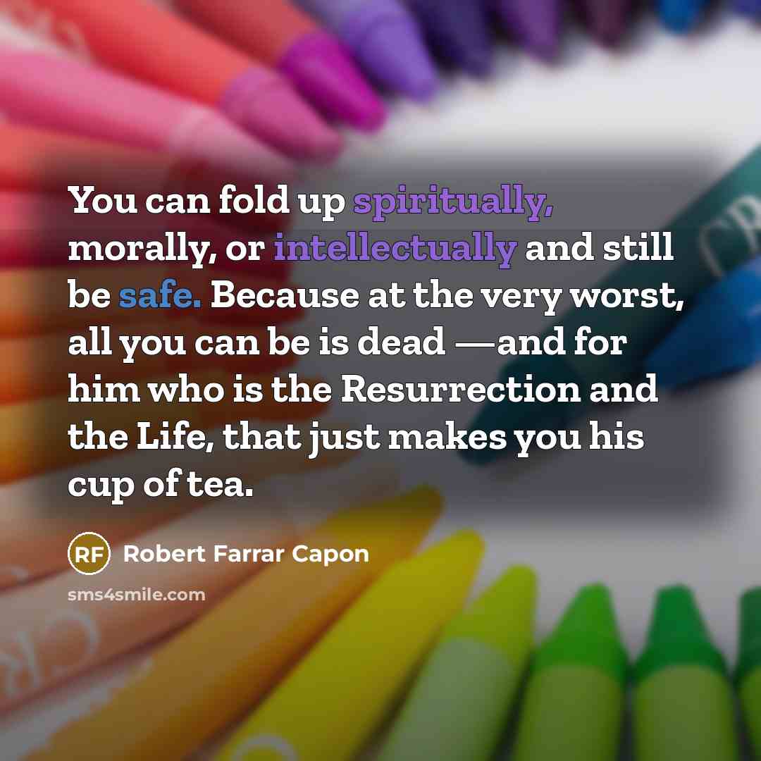 “You can fold up spiritually, morally, or intellectually and still be safe. Because at the very worst, all you can be is dead —and for him who is the Resurrection and the Life, that just makes you his cup of tea.” quote by Robert Farrar Capon