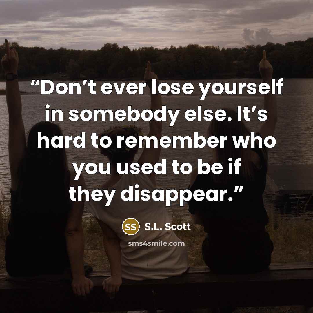 “Don’t ever lose yourself in somebody else. It’s hard to remember who you used to be if they disappear.” quote by S.L. Scott
