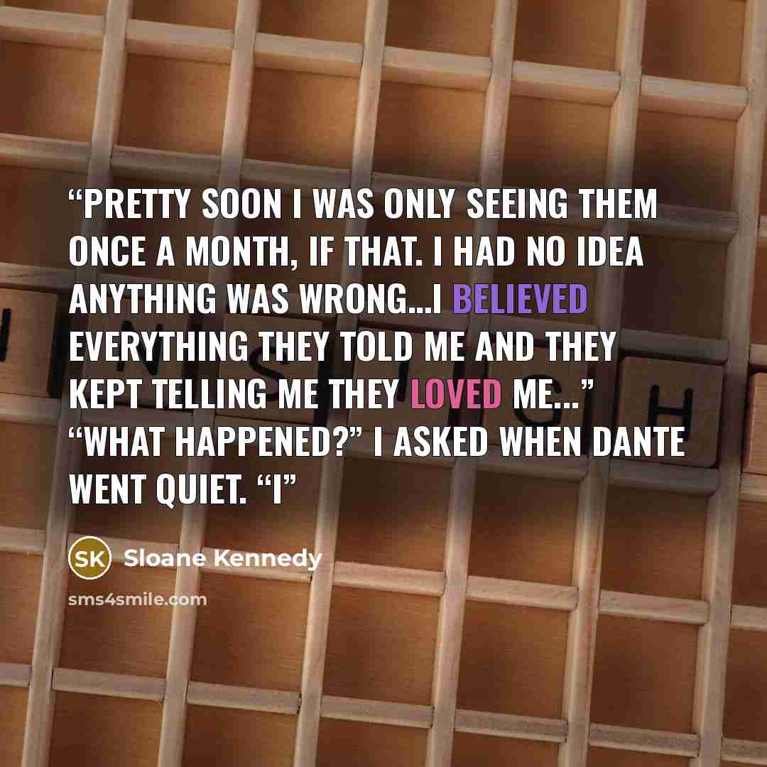 “Pretty soon I was only seeing them once a month, if that. I had no idea anything was wrong…I believed everything they told me and they kept telling me they loved me...” “What happened?” I asked when Dante went quiet. “I” quote by Sloane Kennedy