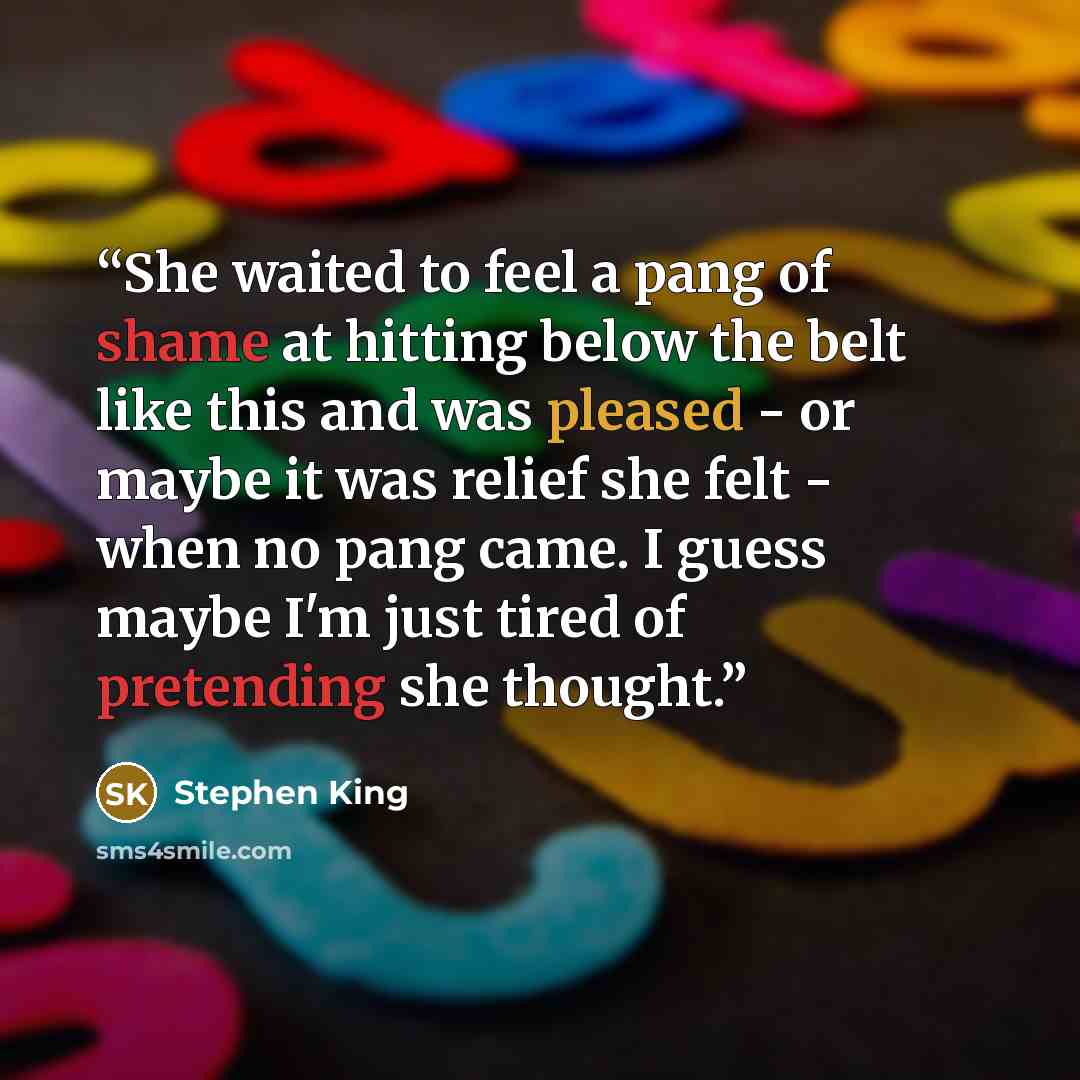 “She waited to feel a pang of shame at hitting below the belt like this and was pleased - or maybe it was relief she felt - when no pang came. I guess maybe I'm just tired of pretending she thought.” quote by Stephen King