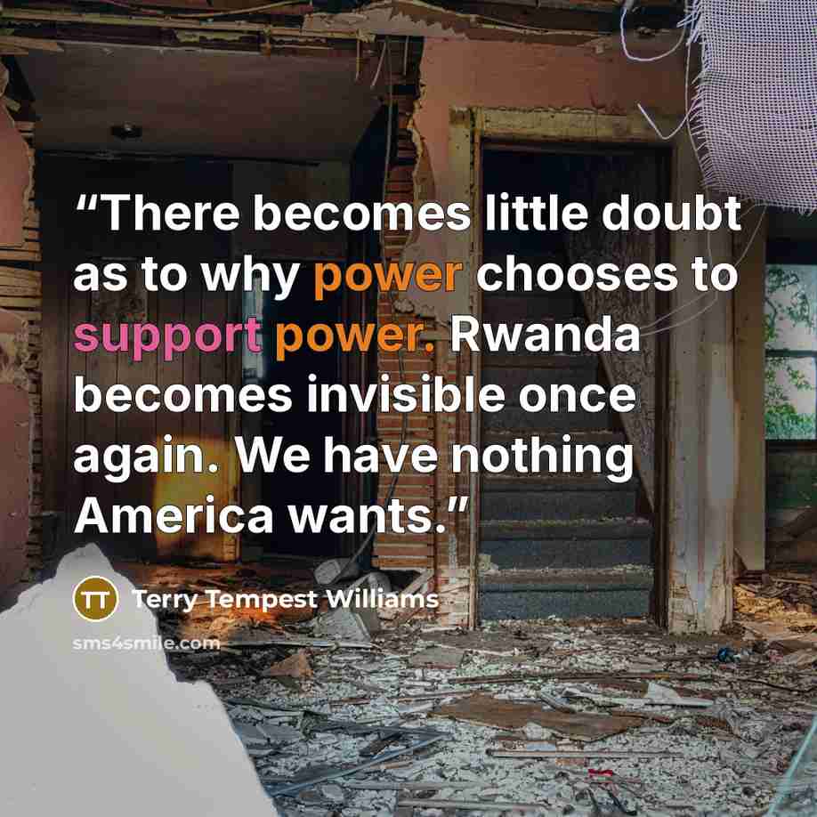 “There becomes little doubt as to why power chooses to support power. Rwanda becomes invisible once again. We have nothing America wants.” quote by Terry Tempest Williams