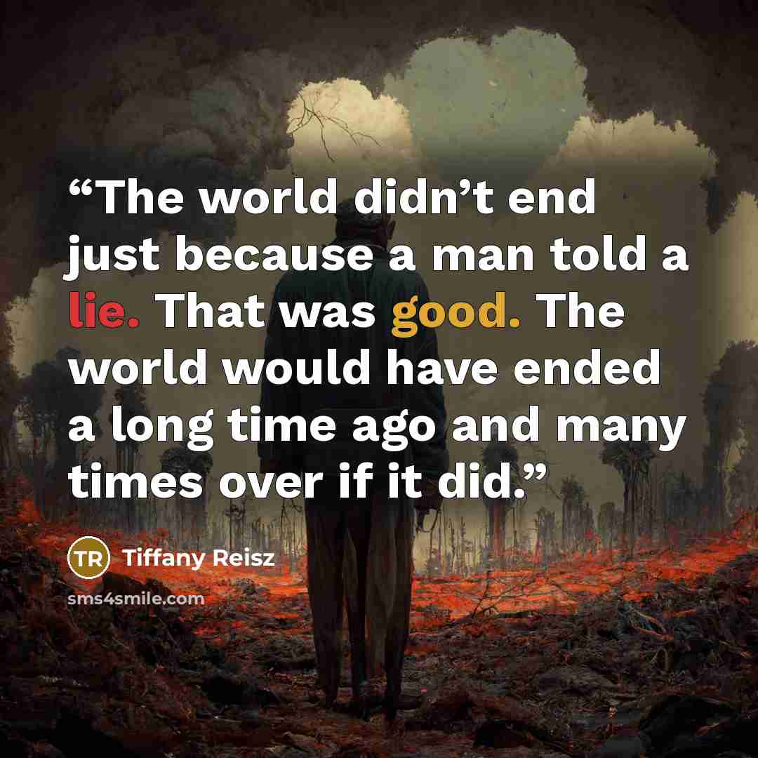 “The world didn’t end just because a man told a lie. That was good. The world would have ended a long time ago and many times over if it did.” quote by Tiffany Reisz