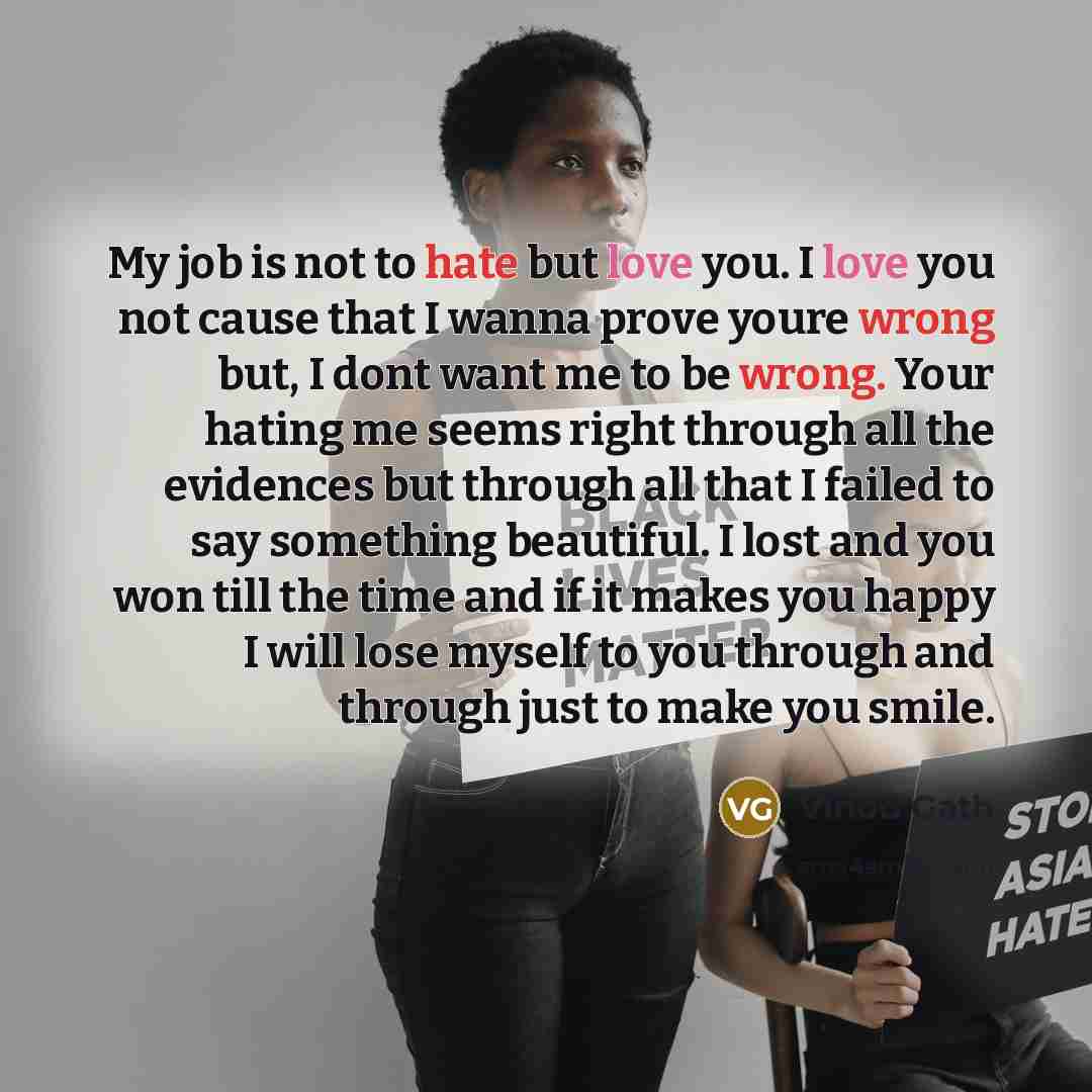 “My job is not to hate but love you. I love you not cause that I wanna prove youre wrong but, I dont want me to be wrong. Your hating me seems right through all the evidences but through all that I failed to say something beautiful. I lost and you won till the time and if it makes you happy I will…” quote by Vinod Gath