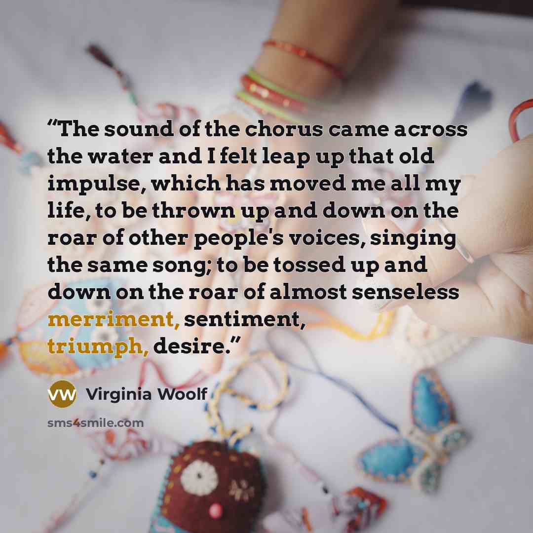“The sound of the chorus came across the water and I felt leap up that old impulse, which has moved me all my life, to be thrown up and down on the roar of other people's voices, singing the same song; to be tossed up and down on the roar of almost senseless merriment, sentiment, triumph, desire.” quote by Virginia Woolf