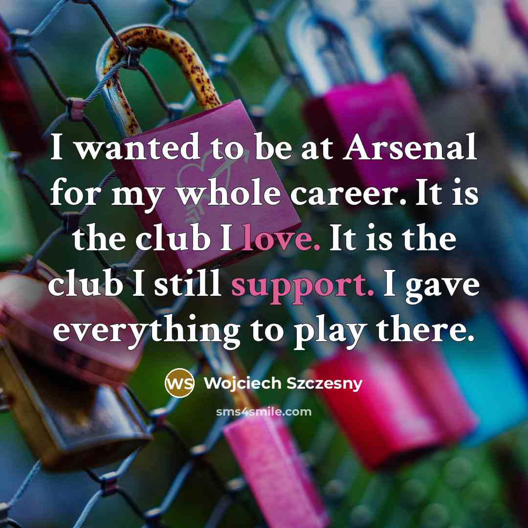 “I wanted to be at Arsenal for my whole career. It is the club I love. It is the club I still support. I gave everything to play there.” quote by Wojciech Szczesny