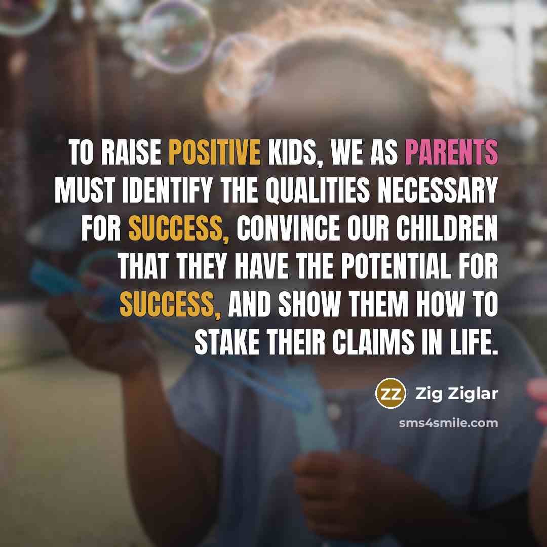 “To raise positive kids, we as parents must identify the qualities necessary for success, convince our children that they have the potential for success, and show them how to stake their claims in life.” quote by Zig Ziglar