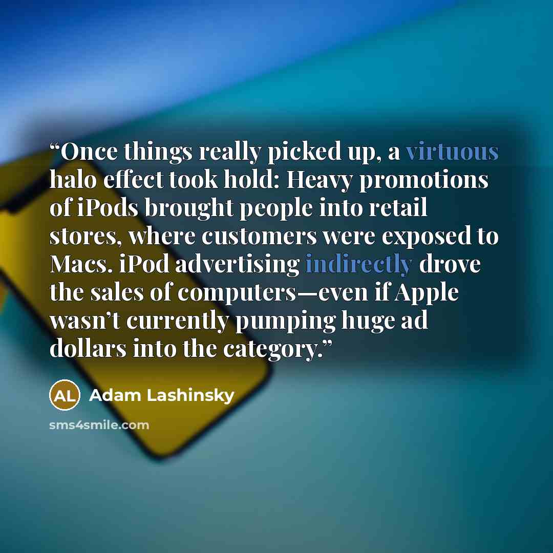 “Once things really picked up, a virtuous halo effect took hold: Heavy promotions of iPods brought people into retail stores, where customers were exposed to Macs. iPod advertising indirectly drove the sales of computers—even if Apple wasn’t currently pumping huge ad dollars into the category.” quote by Adam Lashinsky