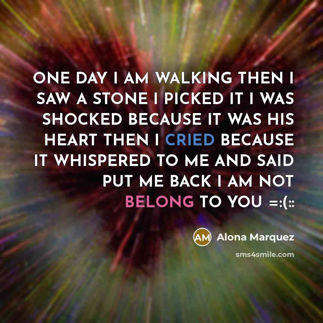 “ONE DAY I AM WALKING THEN I SAW A STONE I PICKED IT I WAS SHOCKED BECAUSE IT WAS HIS HEART THEN I CRIED BECAUSE IT WHISPERED TO ME AND SAID PUT ME BACK I AM NOT BELONG TO YOU =:(::” quote by Alona Marquez