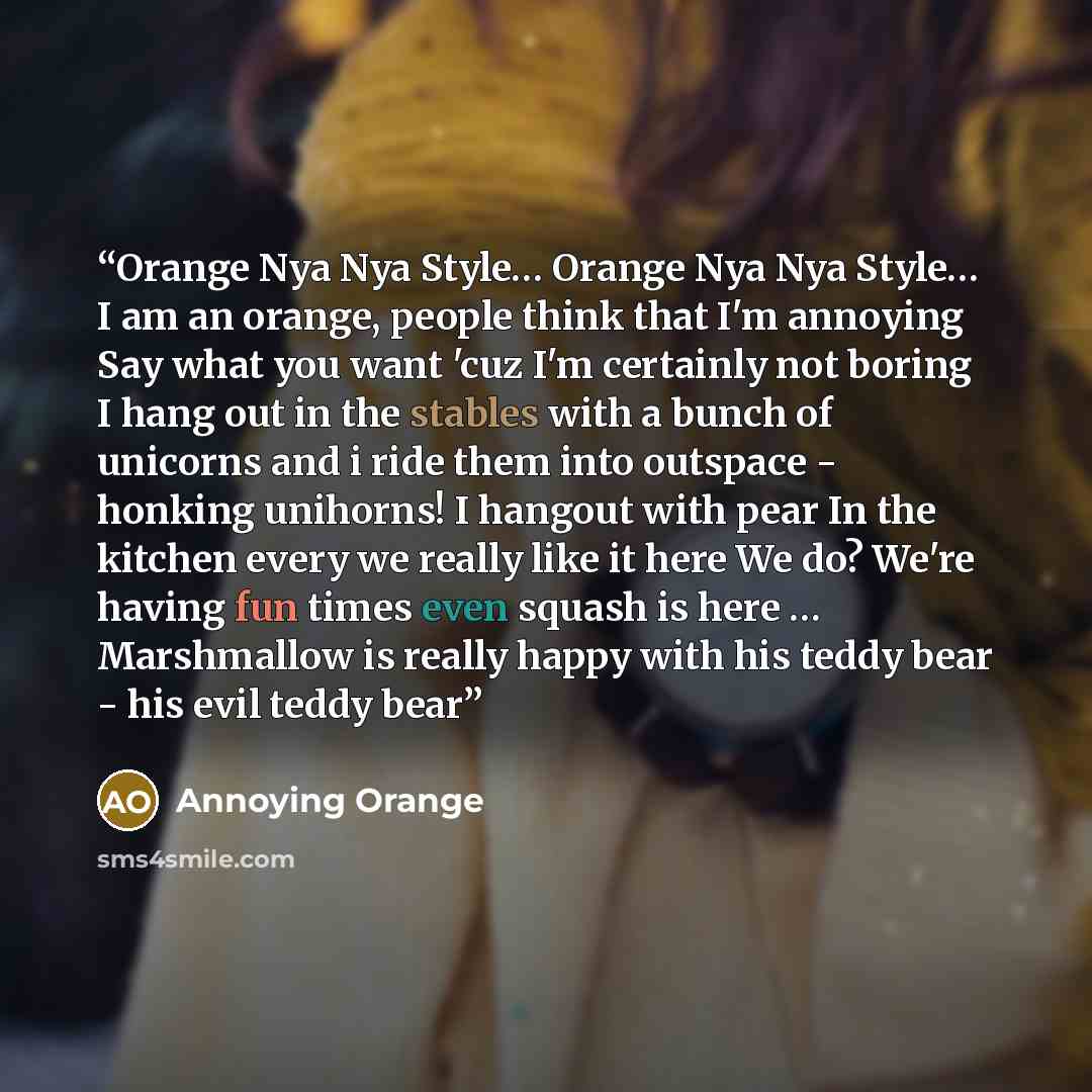 “Orange Nya Nya Style… Orange Nya Nya Style… I am an orange, people think that I'm annoying Say what you want 'cuz I'm certainly not boring I hang out in the stables with a bunch of unicorns and i ride them into outspace - honking unihorns! I hangout with pear In the kitchen every we really like it…” quote by Annoying Orange