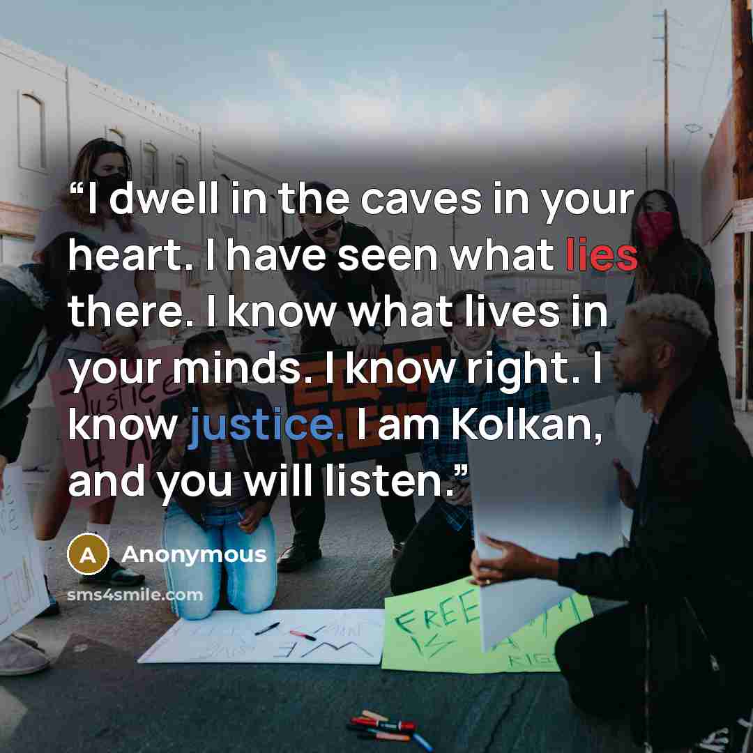 “I dwell in the caves in your heart. I have seen what lies there. I know what lives in your minds. I know right. I know justice. I am Kolkan, and you will listen.” quote by Anonymous