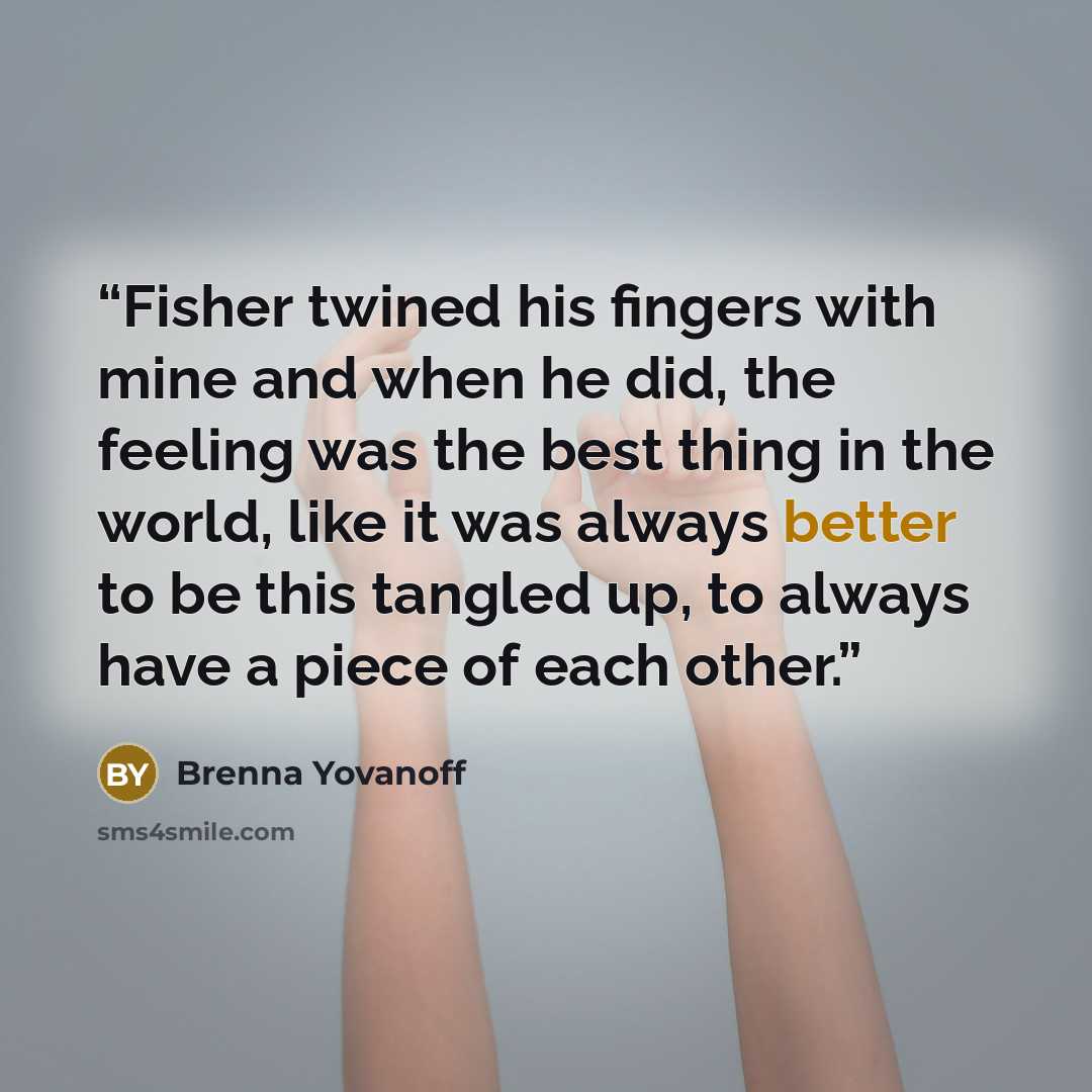 “Fisher twined his fingers with mine and when he did, the feeling was the best thing in the world, like it was always better to be this tangled up, to always have a piece of each other.” quote by Brenna Yovanoff