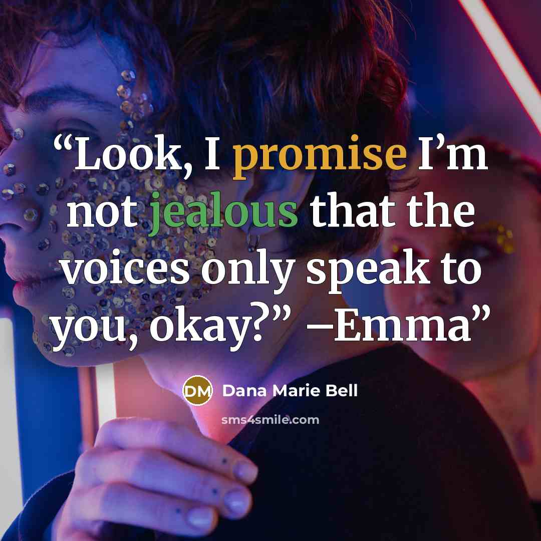 “Look, I promise I’m not jealous that the voices only speak to you, okay?” –Emma” quote by Dana Marie Bell