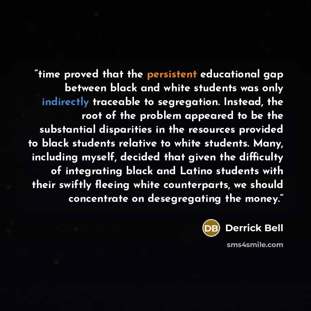 “time proved that the persistent educational gap between black and white students was only indirectly traceable to segregation. Instead, the root of the problem appeared to be the substantial disparities in the resources provided to black students relative to white students. Many, including myself…” quote by Derrick Bell