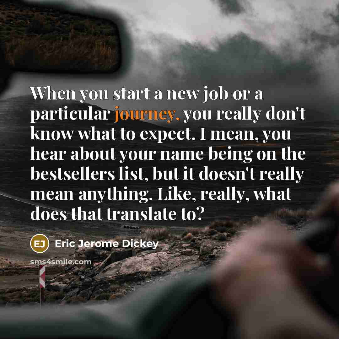 “When you start a new job or a particular journey, you really don't know what to expect. I mean, you hear about your name being on the bestsellers list, but it doesn't really mean anything. Like, really, what does that translate to?” quote by Eric Jerome Dickey