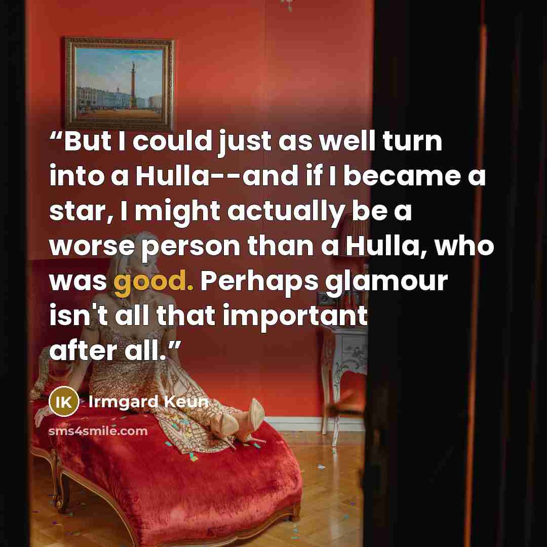 “But I could just as well turn into a Hulla--and if I became a star, I might actually be a worse person than a Hulla, who was good. Perhaps glamour isn't all that important after all.” quote by Irmgard Keun