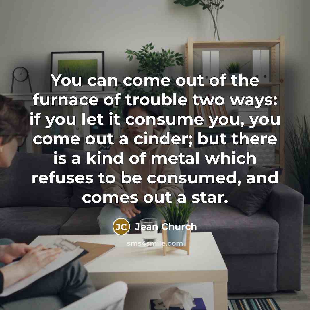 “You can come out of the furnace of trouble two ways: if you let it consume you, you come out a cinder; but there is a kind of metal which refuses to be consumed, and comes out a star.” quote by Jean Church