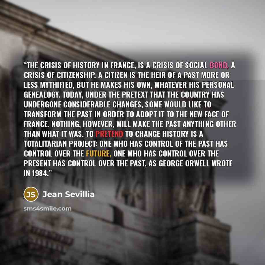 “The crisis of history in France, is a crisis of social bond, a crisis of citizenship. A citizen is the heir of a past more or less mythified, but he makes his own, whatever his personal genealogy. Today, under the pretext that the country has undergone considerable changes, some would like to…” quote by Jean Sevillia