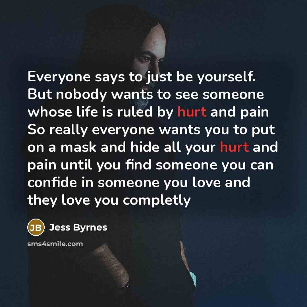 “Everyone says to just be yourself. But nobody wants to see someone whose life is ruled by hurt and pain So really everyone wants you to put on a mask and hide all your hurt and pain until you find someone you can confide in someone you love and they love you completly” quote by Jess Byrnes