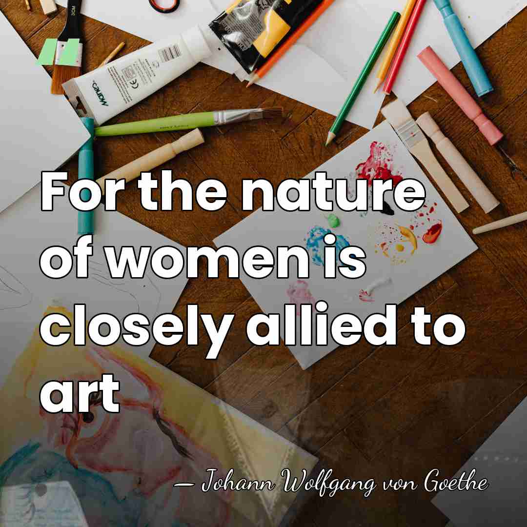For the nature of women is closely allied to art - Johann Wolfgang von Goethe