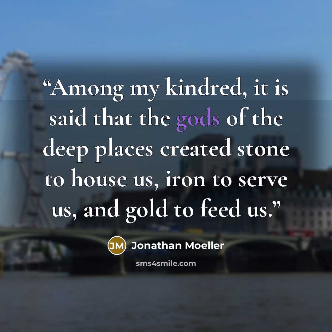 “Among my kindred, it is said that the gods of the deep places created stone to house us, iron to serve us, and gold to feed us.” quote by Jonathan Moeller