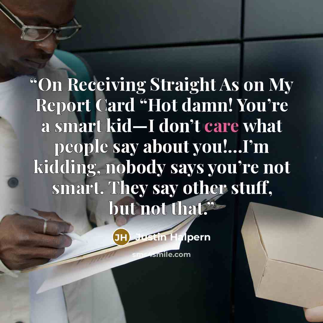 “On Receiving Straight As on My Report Card “Hot damn! You’re a smart kid—I don’t care what people say about you!…I’m kidding, nobody says you’re not smart. They say other stuff, but not that.” quote by Justin Halpern
