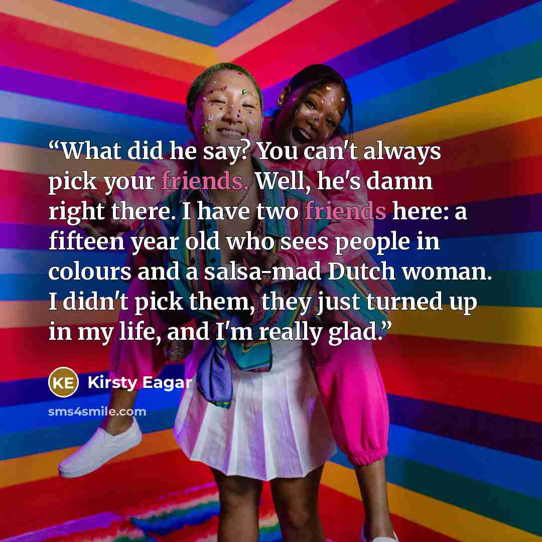 “What did he say? You can't always pick your friends. Well, he's damn right there. I have two friends here: a fifteen year old who sees people in colours and a salsa-mad Dutch woman. I didn't pick them, they just turned up in my life, and I'm really glad.” quote by Kirsty Eagar