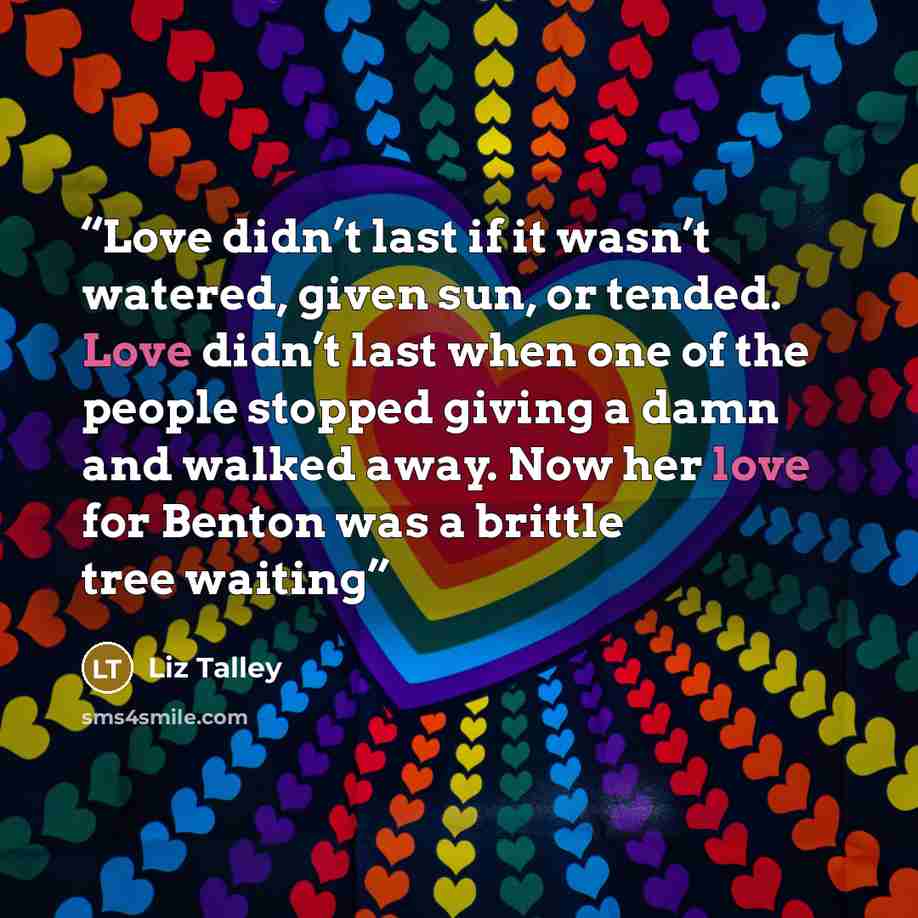 “Love didn’t last if it wasn’t watered, given sun, or tended. Love didn’t last when one of the people stopped giving a damn and walked away. Now her love for Benton was a brittle tree waiting” quote by Liz Talley