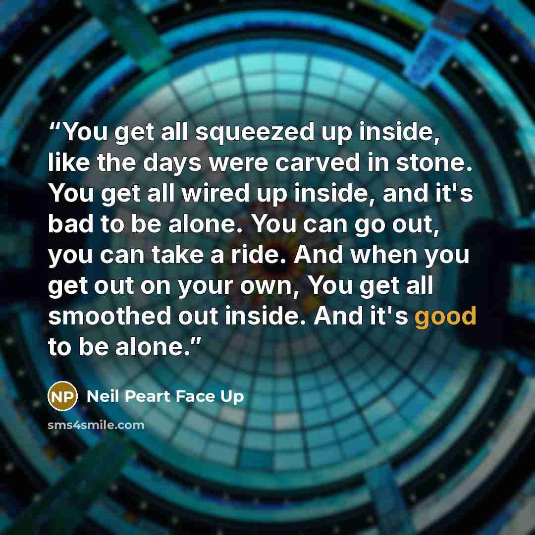 “You get all squeezed up inside, like the days were carved in stone. You get all wired up inside, and it's bad to be alone. You can go out, you can take a ride. And when you get out on your own, You get all smoothed out inside. And it's good to be alone.” quote by Neil Peart Face Up