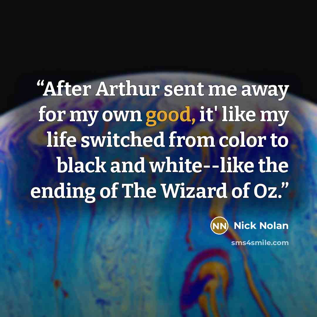“After Arthur sent me away for my own good, it' like my life switched from color to black and white--like the ending of The Wizard of Oz.” quote by Nick Nolan