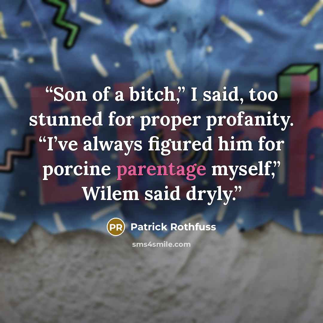 “Son of a bitch,” I said, too stunned for proper profanity. “I’ve always figured him for porcine parentage myself,” Wilem said dryly.” quote by Patrick Rothfuss