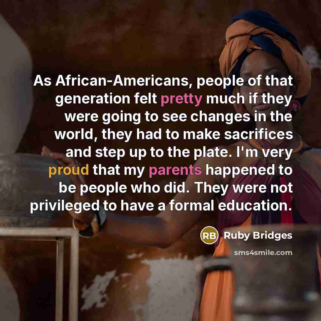“As African-Americans, people of that generation felt pretty much if they were going to see changes in the world, they had to make sacrifices and step up to the plate. I'm very proud that my parents happened to be people who did. They were not privileged to have a formal education.” quote by Ruby Bridges