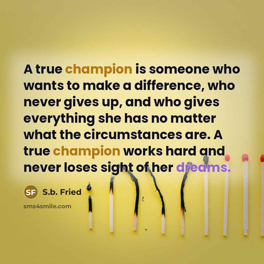 “A true champion is someone who wants to make a difference, who never gives up, and who gives everything she has no matter what the circumstances are. A true champion works hard and never loses sight of her dreams.” quote by S.b. Fried