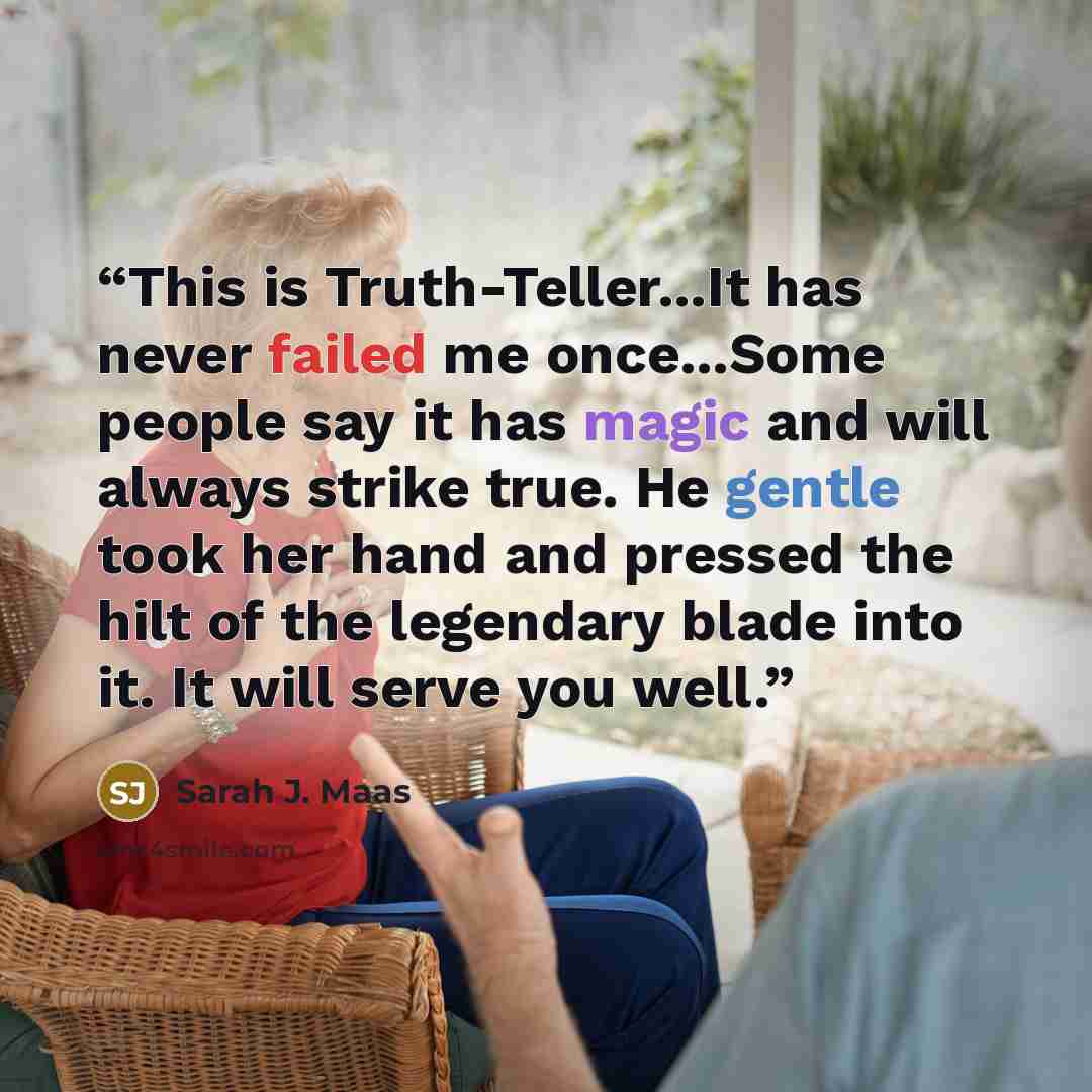 “This is Truth-Teller...It has never failed me once...Some people say it has magic and will always strike true. He gentle took her hand and pressed the hilt of the legendary blade into it. It will serve you well.” quote by Sarah J. Maas