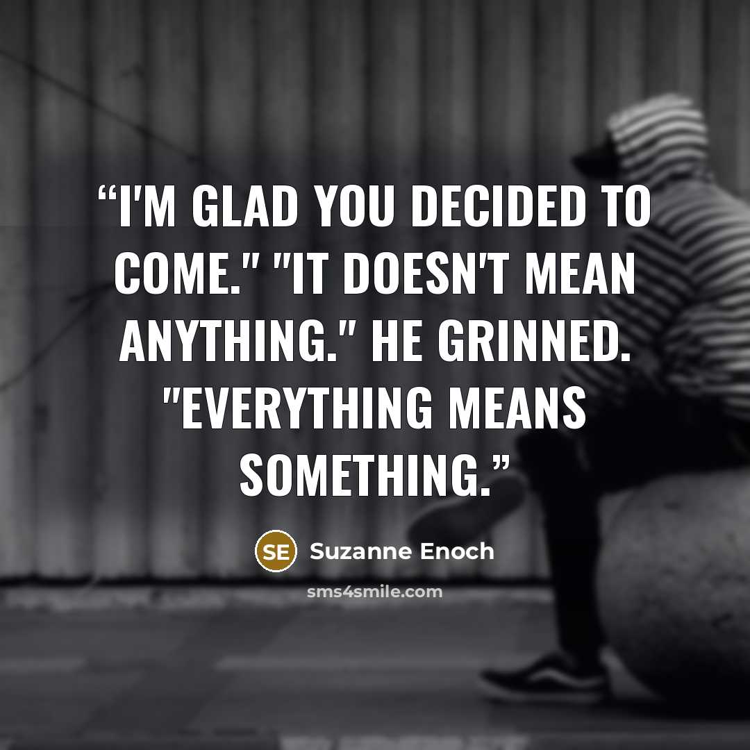“I'm glad you decided to come." "It doesn't mean anything." He grinned. "Everything means something.” quote by Suzanne Enoch