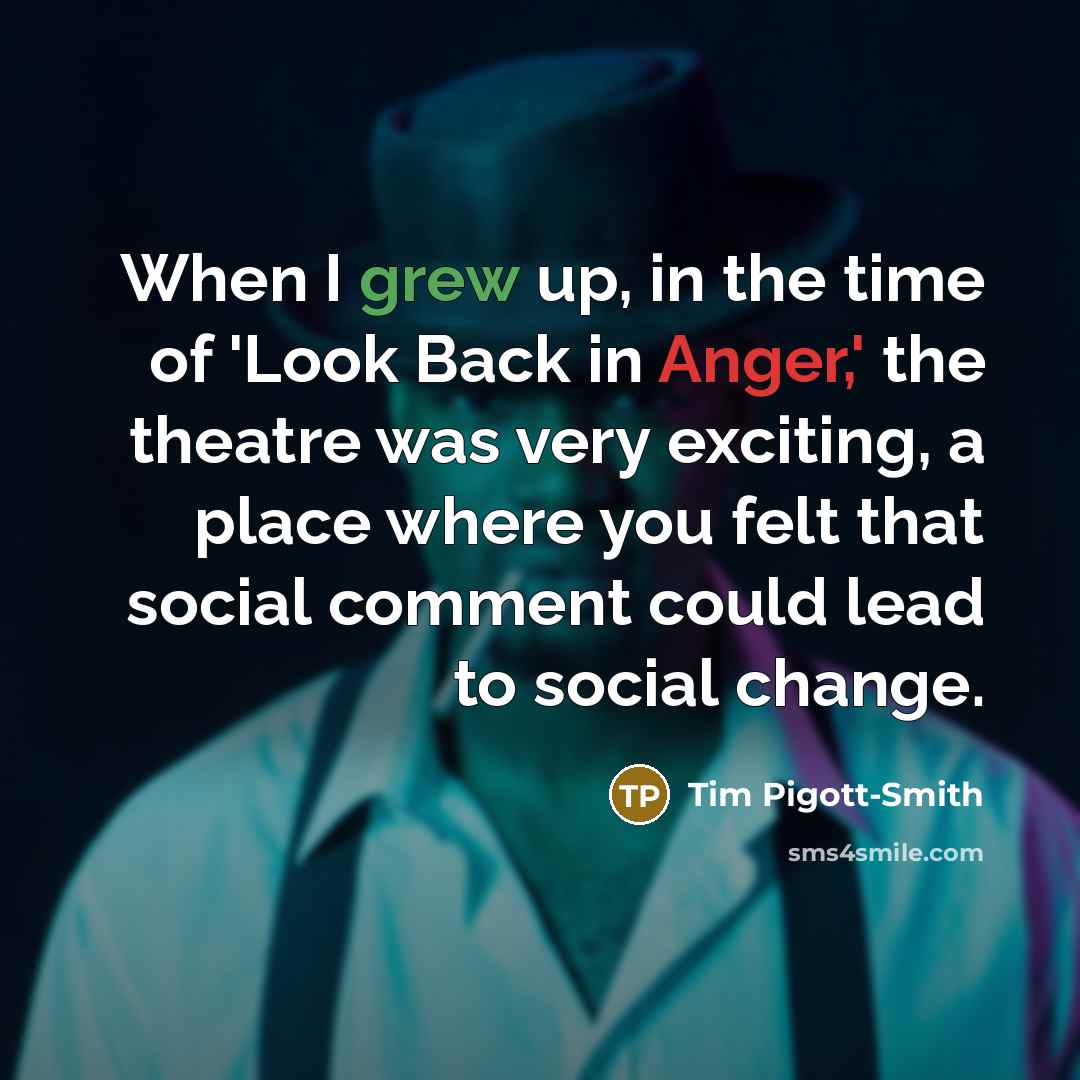 “When I grew up, in the time of 'Look Back in Anger,' the theatre was very exciting, a place where you felt that social comment could lead to social change.” quote by Tim Pigott-Smith
