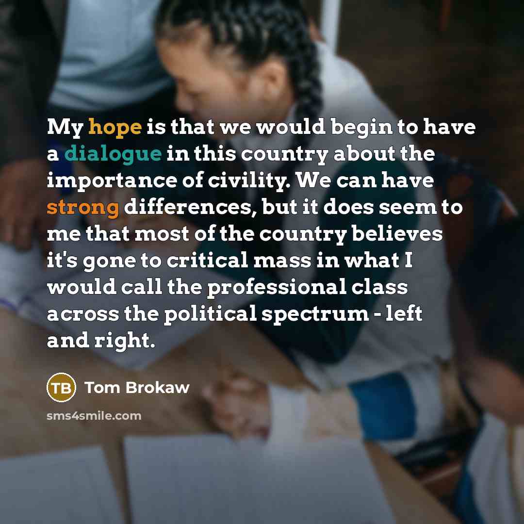 “My hope is that we would begin to have a dialogue in this country about the importance of civility. We can have strong differences, but it does seem to me that most of the country believes it's gone to critical mass in what I would call the professional class across the political spectrum - left…” quote by Tom Brokaw