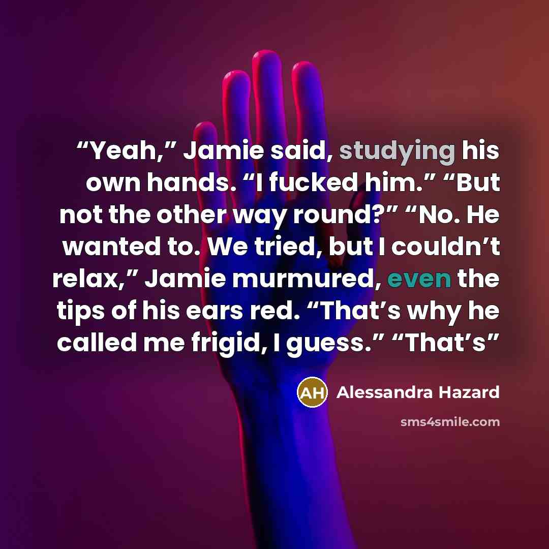 “Yeah,” Jamie said, studying his own hands. “I fucked him.” “But not the other way round?” “No. He wanted to. We tried, but I couldn’t relax,” Jamie murmured, even the tips of his ears red. “That’s why he called me frigid, I guess.” “That’s” quote by Alessandra Hazard