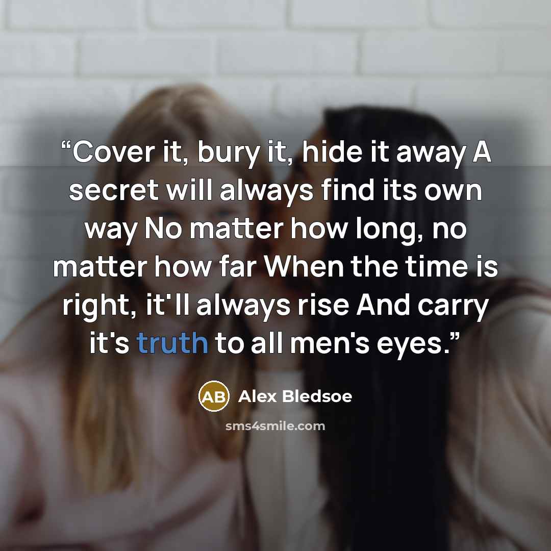 “Cover it, bury it, hide it away A secret will always find its own way No matter how long, no matter how far When the time is right, it'll always rise And carry it's truth to all men's eyes.” quote by Alex Bledsoe