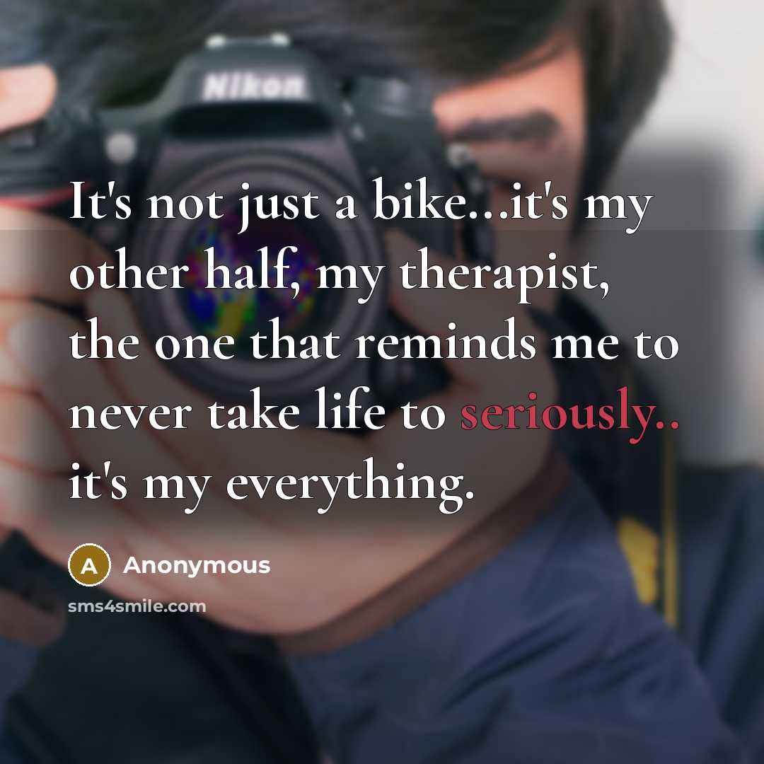 “It's not just a bike...it's my other half, my therapist, the one that reminds me to never take life to seriously.. it's my everything.” quote by Anonymous