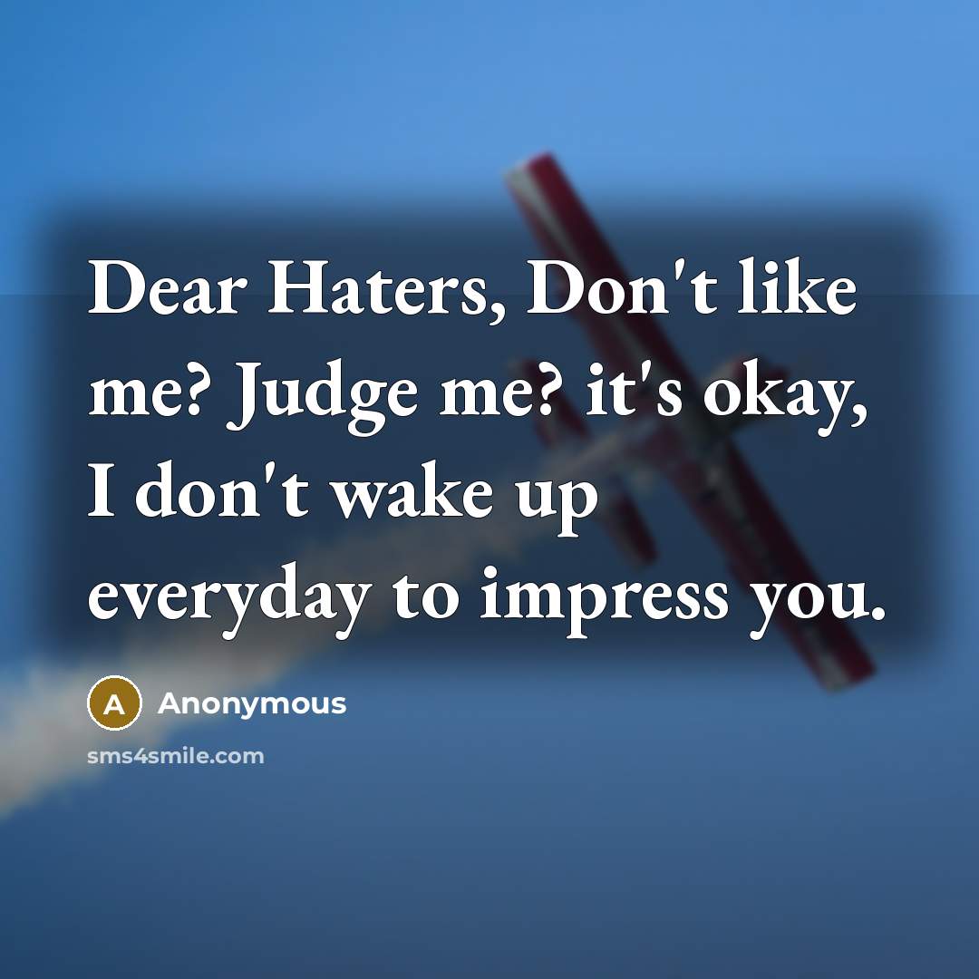 “Dear Haters, Don't like me? Judge me? it's okay, I don't wake up everyday to impress you.” quote by Anonymous