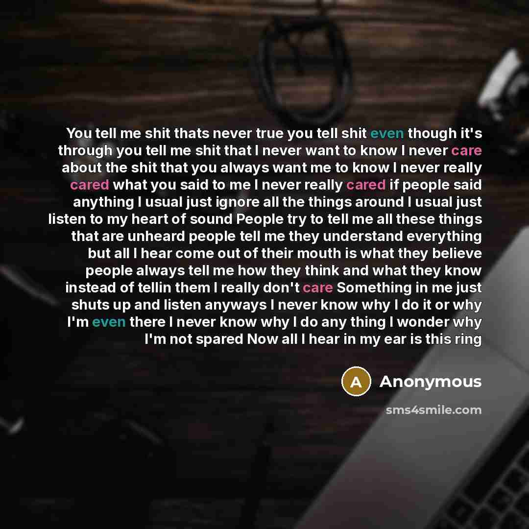“You tell me shit thats never true you tell shit even though it's through you tell me shit that I never want to know I never care about the shit that you always want me to know I never really cared what you said to me I never really cared if people said anything I usual just ignore all the things…” quote by Anonymous