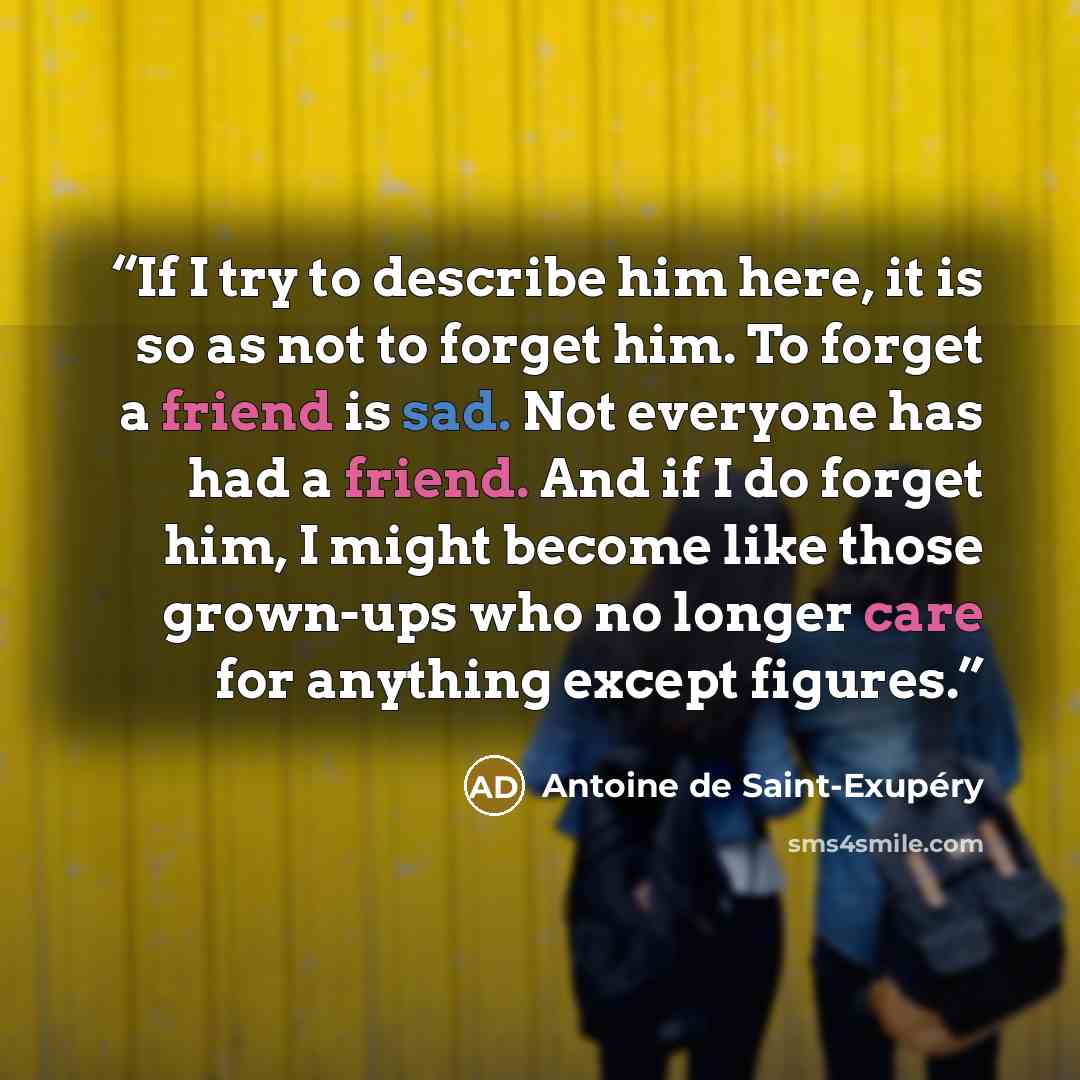 “If I try to describe him here, it is so as not to forget him. To forget a friend is sad. Not everyone has had a friend. And if I do forget him, I might become like those grown-ups who no longer care for anything except figures.” quote by Antoine de Saint-Exupéry