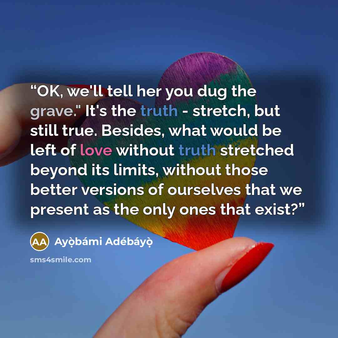 “OK, we'll tell her you dug the grave." It's the truth - stretch, but still true. Besides, what would be left of love without truth stretched beyond its limits, without those better versions of ourselves that we present as the only ones that exist?” quote by Ayọ̀bámi Adébáyọ̀